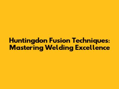 Huntingdon Fusion Techniques: Mastering Welding Excellence