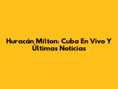 Huracán Milton: Cuba En Vivo Y Últimas Noticias
