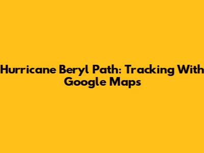 Hurricane Beryl Path: Tracking With Google Maps
