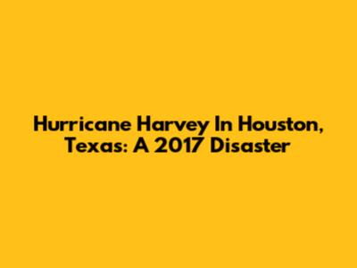 Hurricane Harvey In Houston, Texas: A 2017 Disaster