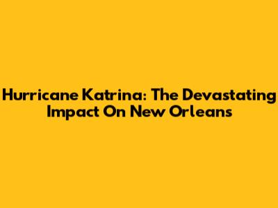 Hurricane Katrina: The Devastating Impact On New Orleans