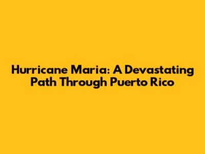 Hurricane Maria: A Devastating Path Through Puerto Rico