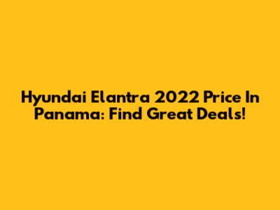 Hyundai Elantra 2022 Price In Panama: Find Great Deals!