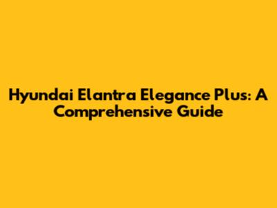 Hyundai Elantra Elegance Plus: A Comprehensive Guide