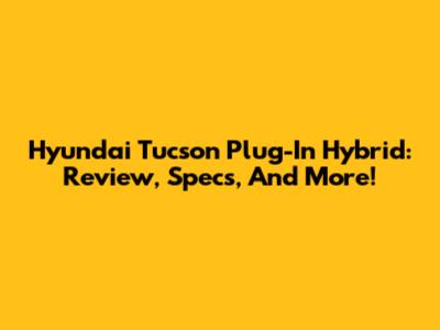 Hyundai Tucson Plug-In Hybrid: Review, Specs, And More!