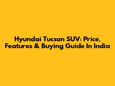 Hyundai Tucson SUV: Price, Features & Buying Guide In India