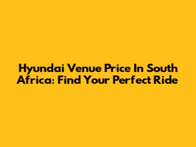 Hyundai Venue Price In South Africa: Find Your Perfect Ride