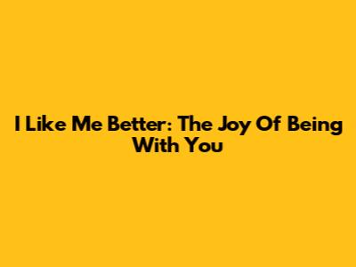 I Like Me Better: The Joy Of Being With You
