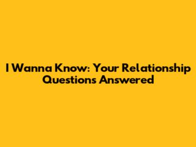 I Wanna Know: Your Relationship Questions Answered