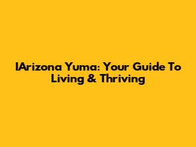 IArizona Yuma: Your Guide To Living & Thriving