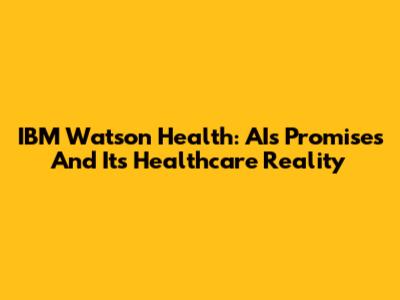 IBM Watson Health: AI's Promises And Its Healthcare Reality