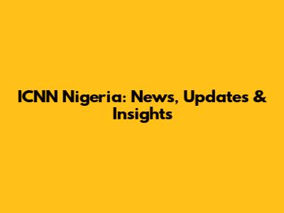 ICNN Nigeria: News, Updates & Insights