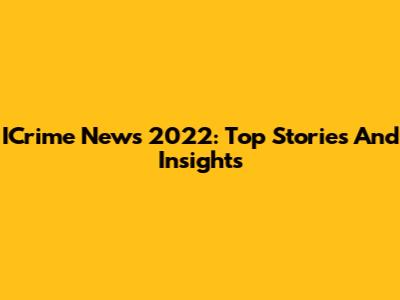 ICrime News 2022: Top Stories And Insights