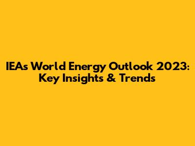 IEA's World Energy Outlook 2023: Key Insights & Trends