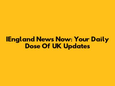 IEngland News Now: Your Daily Dose Of UK Updates
