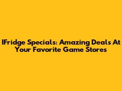 IFridge Specials: Amazing Deals At Your Favorite Game Stores