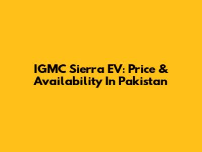 IGMC Sierra EV: Price & Availability In Pakistan