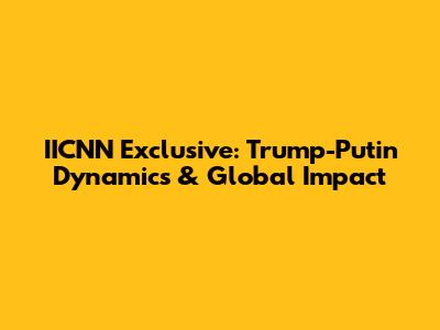 IICNN Exclusive: Trump-Putin Dynamics & Global Impact