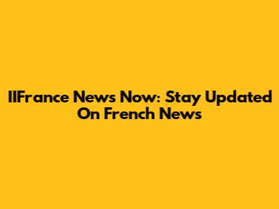 IIFrance News Now: Stay Updated On French News