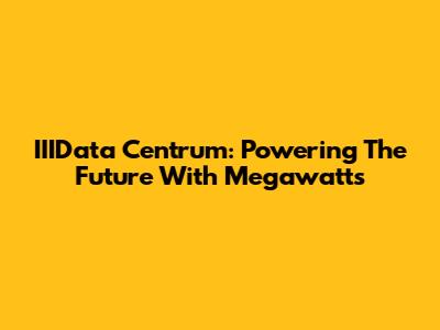 IIIData Centrum: Powering The Future With Megawatts