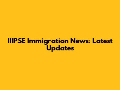 IIIPSE Immigration News: Latest Updates