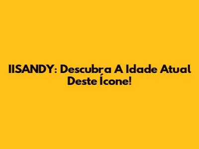 IISANDY: Descubra A Idade Atual Deste Ícone!