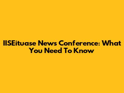 IISEituase News Conference: What You Need To Know