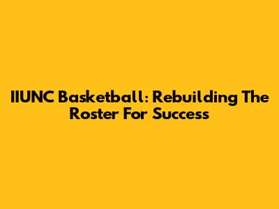 IIUNC Basketball: Rebuilding The Roster For Success