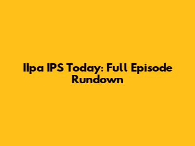 IIpa IPS Today: Full Episode Rundown