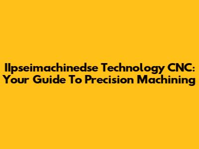 IIpseimachinedse Technology CNC: Your Guide To Precision Machining