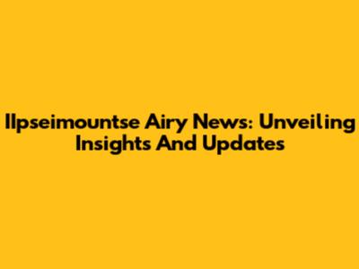 IIpseimountse Airy News: Unveiling Insights And Updates