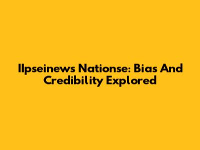 IIpseinews Nationse: Bias And Credibility Explored