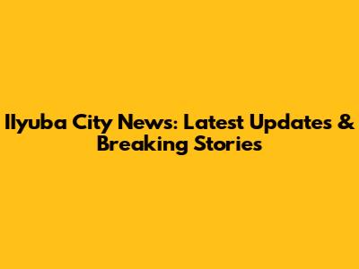 IIyuba City News: Latest Updates & Breaking Stories