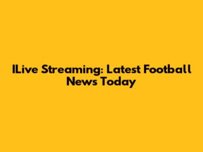 ILive Streaming: Latest Football News Today