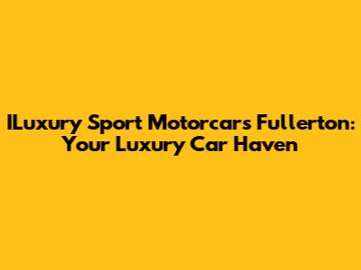 ILuxury Sport Motorcars Fullerton: Your Luxury Car Haven