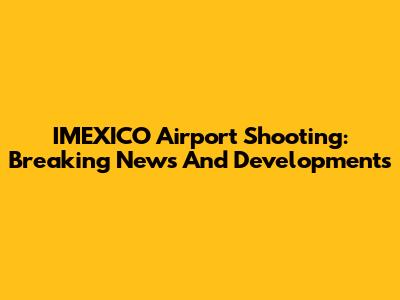 IMEXICO Airport Shooting: Breaking News And Developments