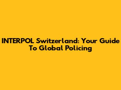 INTERPOL Switzerland: Your Guide To Global Policing