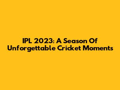 IPL 2023: A Season Of Unforgettable Cricket Moments