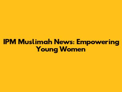 IPM Muslimah News: Empowering Young Women