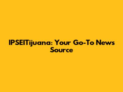 IPSEITijuana: Your Go-To News Source