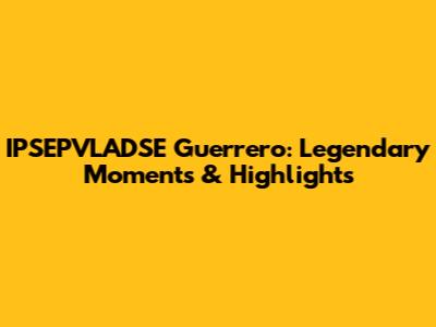 IPSEPVLADSE Guerrero: Legendary Moments & Highlights