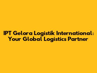 IPT Gelora Logistik International: Your Global Logistics Partner