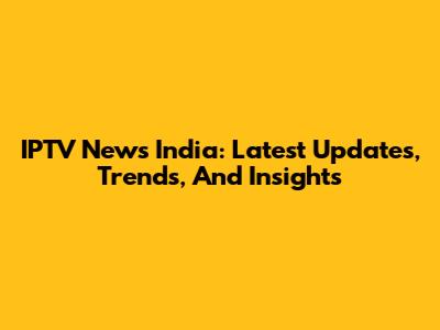 IPTV News India: Latest Updates, Trends, And Insights