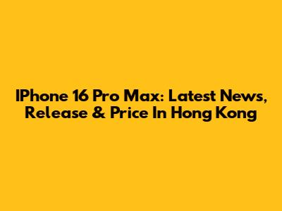 IPhone 16 Pro Max: Latest News, Release & Price In Hong Kong
