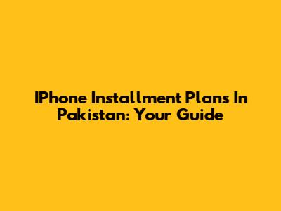 IPhone Installment Plans In Pakistan: Your Guide