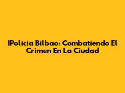 IPolicia Bilbao: Combatiendo El Crimen En La Ciudad