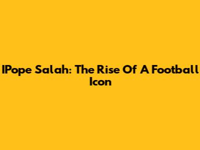 IPope Salah: The Rise Of A Football Icon