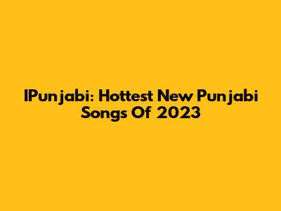 IPunjabi: Hottest New Punjabi Songs Of 2023