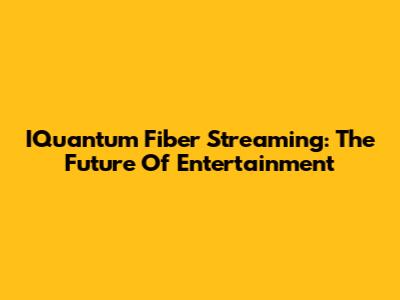 IQuantum Fiber Streaming: The Future Of Entertainment