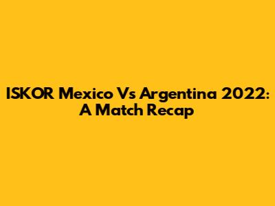ISKOR Mexico Vs Argentina 2022: A Match Recap
